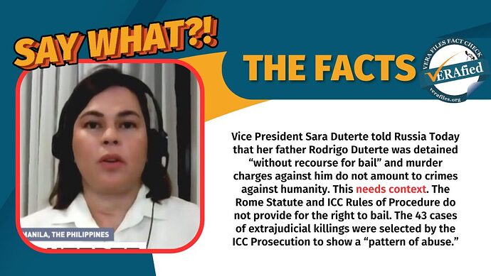 VP Sara Duterte told Russia Today that her father Rodrigo Duterte was detained "without recourse for bail" and murder charges against him do not amout to crimes against humanity. This needs context. The Rome Statute and ICC Rules of Procedure do not provide for the right to bail. The 43 cases of extrajudicial killings were selected by the ICC Prosecution to show a "pattern of abuse."